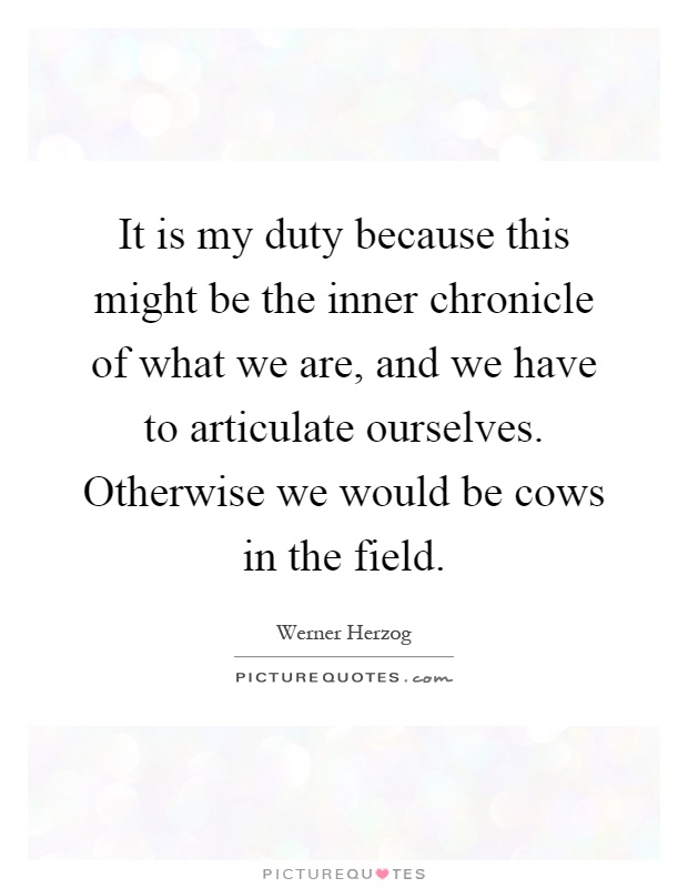 It is my duty because this might be the inner chronicle of what we are, and we have to articulate ourselves. Otherwise we would be cows in the field Picture Quote #1