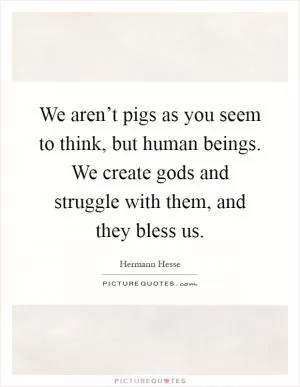 We aren’t pigs as you seem to think, but human beings. We create gods and struggle with them, and they bless us Picture Quote #1