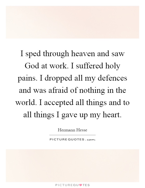 I sped through heaven and saw God at work. I suffered holy pains. I dropped all my defences and was afraid of nothing in the world. I accepted all things and to all things I gave up my heart Picture Quote #1