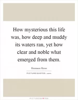 How mysterious this life was, how deep and muddy its waters ran, yet how clear and noble what emerged from them Picture Quote #1