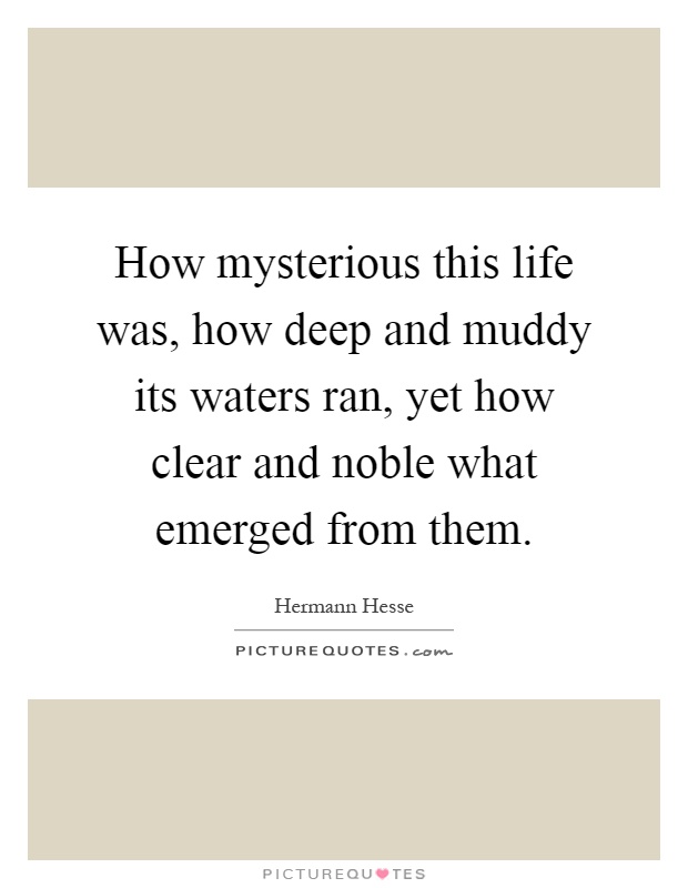 How mysterious this life was, how deep and muddy its waters ran, yet how clear and noble what emerged from them Picture Quote #1