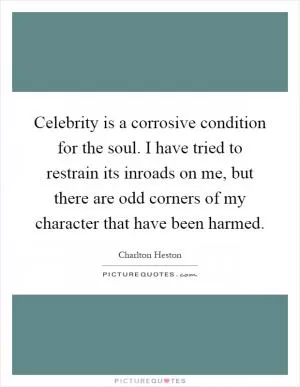 Celebrity is a corrosive condition for the soul. I have tried to restrain its inroads on me, but there are odd corners of my character that have been harmed Picture Quote #1