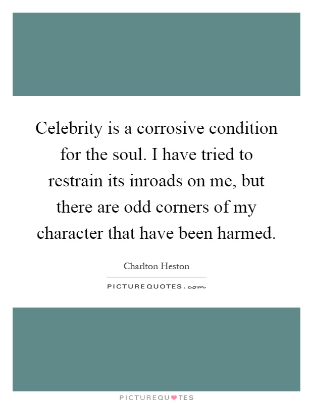 Celebrity is a corrosive condition for the soul. I have tried to restrain its inroads on me, but there are odd corners of my character that have been harmed Picture Quote #1