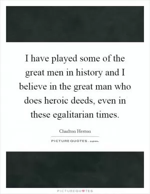 I have played some of the great men in history and I believe in the great man who does heroic deeds, even in these egalitarian times Picture Quote #1