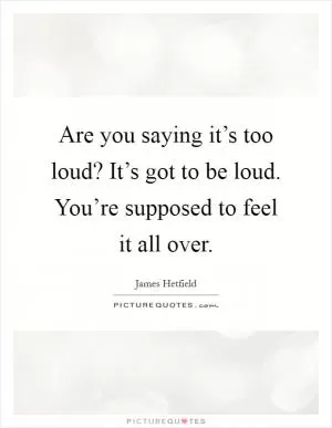 Are you saying it’s too loud? It’s got to be loud. You’re supposed to feel it all over Picture Quote #1