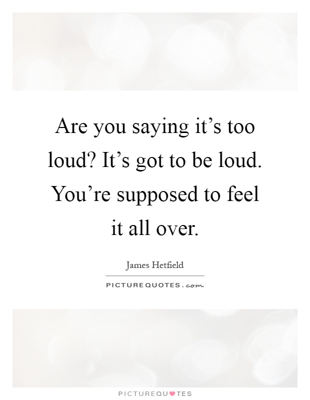 Are you saying it's too loud? It's got to be loud. You're supposed to feel it all over Picture Quote #1