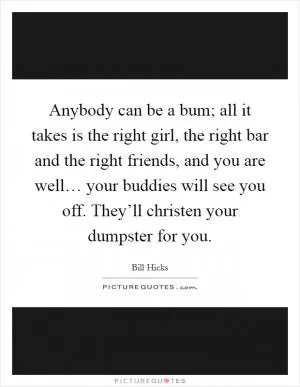 Anybody can be a bum; all it takes is the right girl, the right bar and the right friends, and you are well… your buddies will see you off. They’ll christen your dumpster for you Picture Quote #1