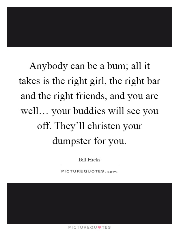 Anybody can be a bum; all it takes is the right girl, the right bar and the right friends, and you are well… your buddies will see you off. They'll christen your dumpster for you Picture Quote #1