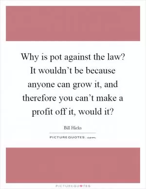Why is pot against the law? It wouldn’t be because anyone can grow it, and therefore you can’t make a profit off it, would it? Picture Quote #1