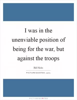 I was in the unenviable position of being for the war, but against the troops Picture Quote #1