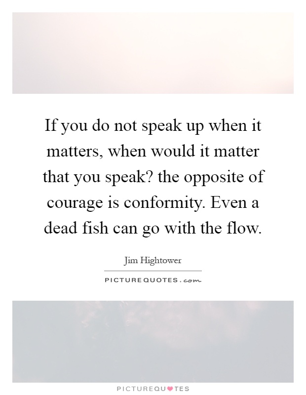 If you do not speak up when it matters, when would it matter that you speak? the opposite of courage is conformity. Even a dead fish can go with the flow Picture Quote #1