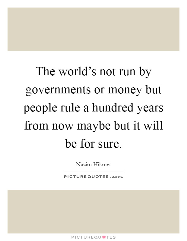 The world's not run by governments or money but people rule a hundred years from now maybe but it will be for sure Picture Quote #1