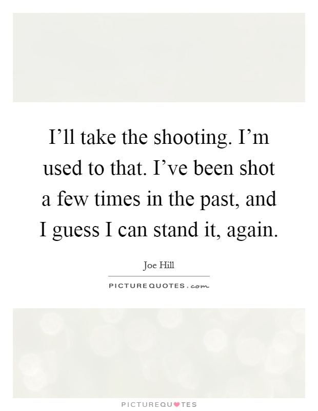 I'll take the shooting. I'm used to that. I've been shot a few times in the past, and I guess I can stand it, again Picture Quote #1