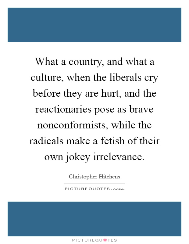 What a country, and what a culture, when the liberals cry before they are hurt, and the reactionaries pose as brave nonconformists, while the radicals make a fetish of their own jokey irrelevance Picture Quote #1