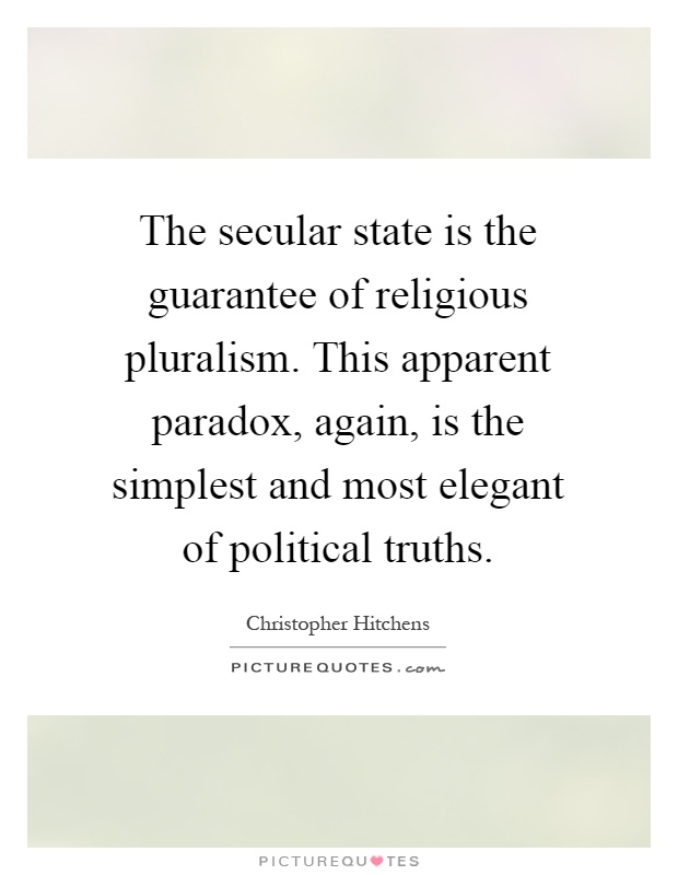 The secular state is the guarantee of religious pluralism. This apparent paradox, again, is the simplest and most elegant of political truths Picture Quote #1