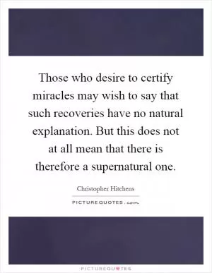 Those who desire to certify miracles may wish to say that such recoveries have no natural explanation. But this does not at all mean that there is therefore a supernatural one Picture Quote #1