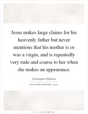 Jesus makes large claims for his heavenly father but never mentions that his mother is or was a virgin, and is repeatedly very rude and coarse to her when she makes an appearance Picture Quote #1
