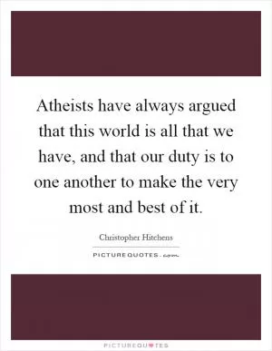Atheists have always argued that this world is all that we have, and that our duty is to one another to make the very most and best of it Picture Quote #1