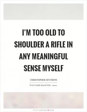 I’m too old to shoulder a rifle in any meaningful sense myself Picture Quote #1