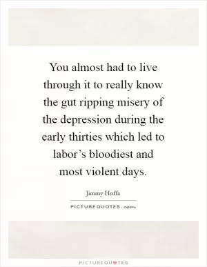 You almost had to live through it to really know the gut ripping misery of the depression during the early thirties which led to labor’s bloodiest and most violent days Picture Quote #1