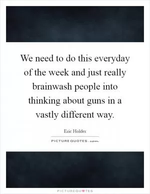 We need to do this everyday of the week and just really brainwash people into thinking about guns in a vastly different way Picture Quote #1
