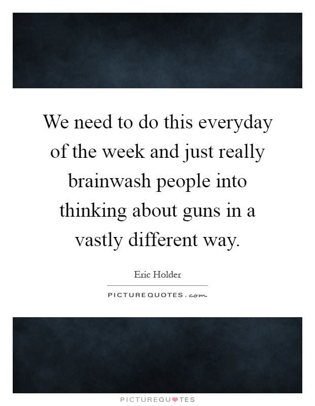 We need to do this everyday of the week and just really brainwash people into thinking about guns in a vastly different way Picture Quote #1