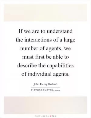 If we are to understand the interactions of a large number of agents, we must first be able to describe the capabilities of individual agents Picture Quote #1