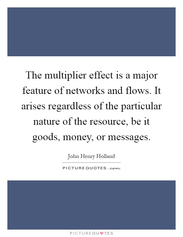 The multiplier effect is a major feature of networks and flows. It arises regardless of the particular nature of the resource, be it goods, money, or messages Picture Quote #1