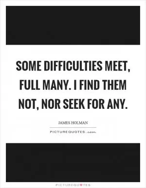 Some difficulties meet, full many. I find them not, nor seek for any Picture Quote #1