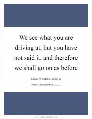 We see what you are driving at, but you have not said it, and therefore we shall go on as before Picture Quote #1