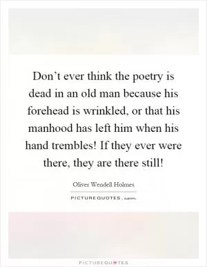Don’t ever think the poetry is dead in an old man because his forehead is wrinkled, or that his manhood has left him when his hand trembles! If they ever were there, they are there still! Picture Quote #1