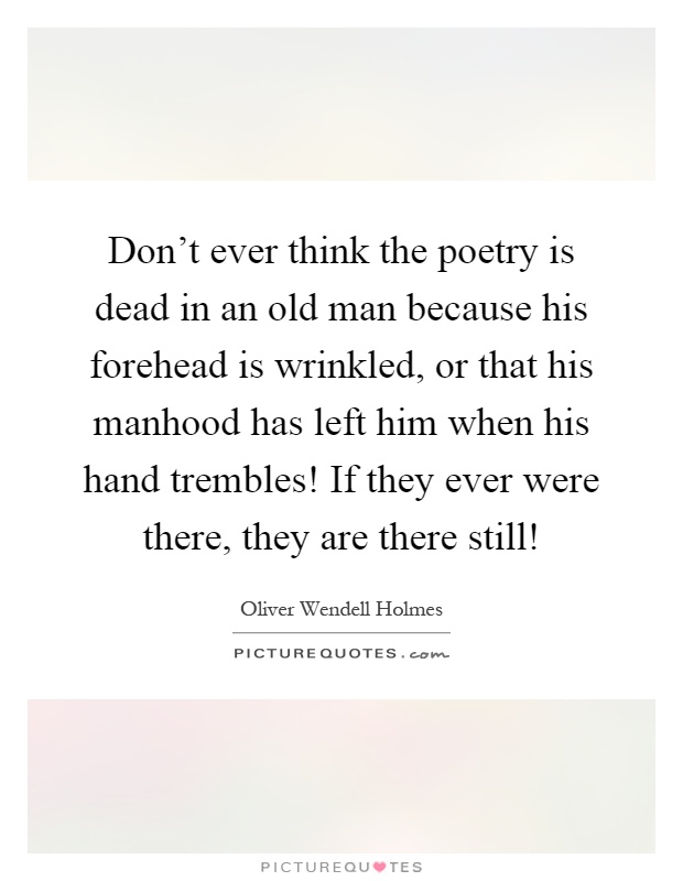 Don't ever think the poetry is dead in an old man because his forehead is wrinkled, or that his manhood has left him when his hand trembles! If they ever were there, they are there still! Picture Quote #1