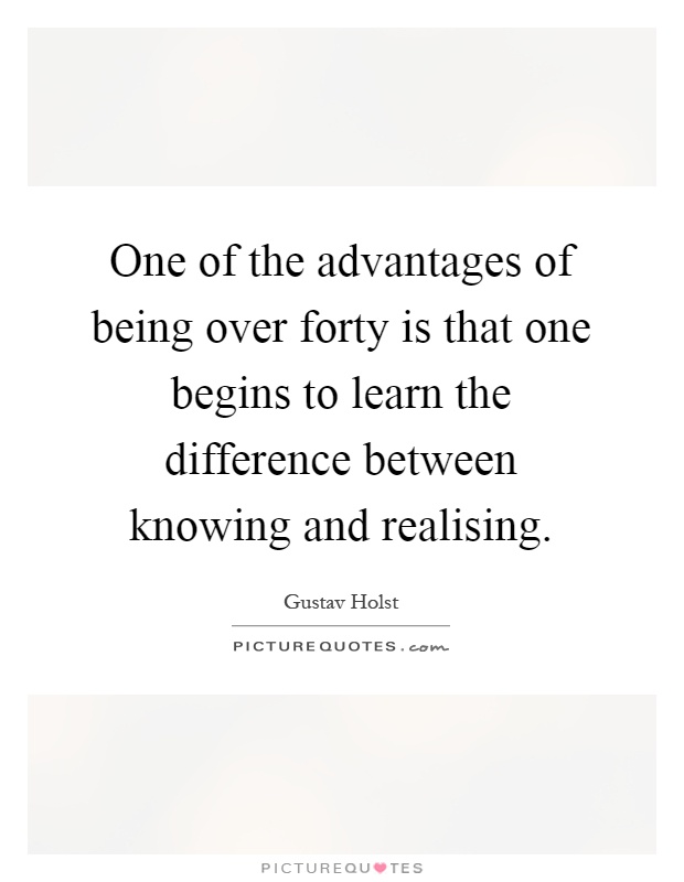 One of the advantages of being over forty is that one begins to learn the difference between knowing and realising Picture Quote #1