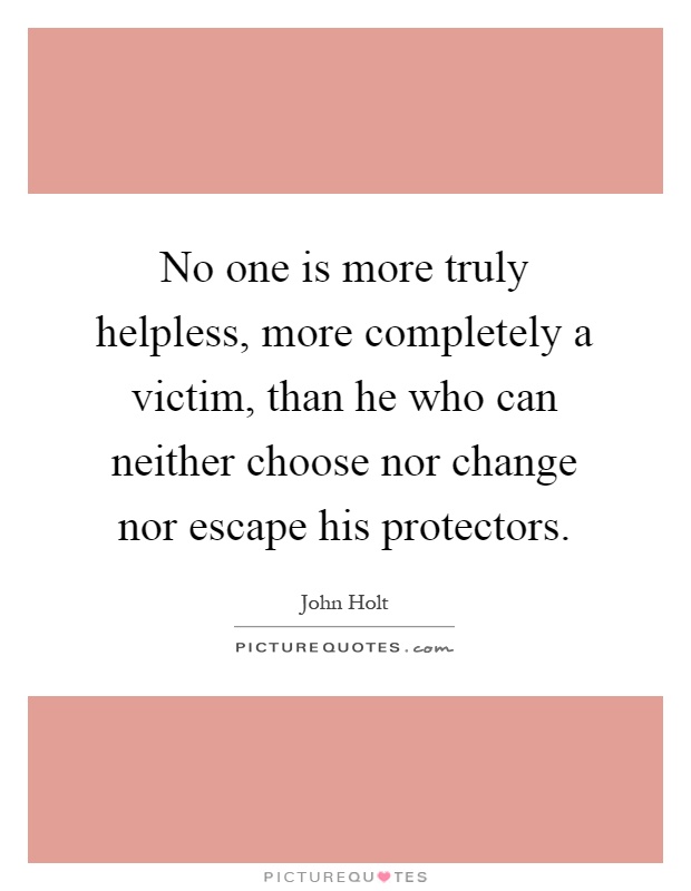 No one is more truly helpless, more completely a victim, than he who can neither choose nor change nor escape his protectors Picture Quote #1