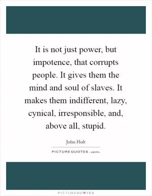 It is not just power, but impotence, that corrupts people. It gives them the mind and soul of slaves. It makes them indifferent, lazy, cynical, irresponsible, and, above all, stupid Picture Quote #1