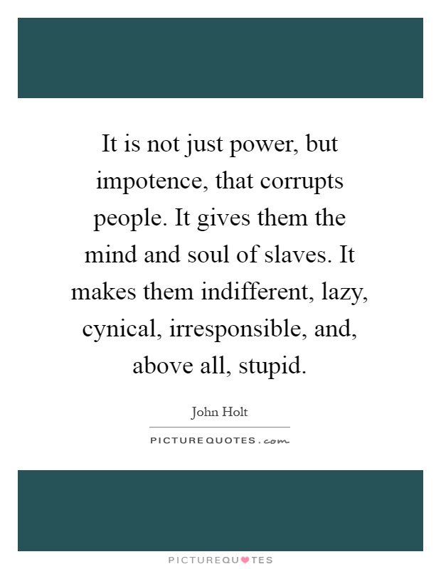 It is not just power, but impotence, that corrupts people. It gives them the mind and soul of slaves. It makes them indifferent, lazy, cynical, irresponsible, and, above all, stupid Picture Quote #1