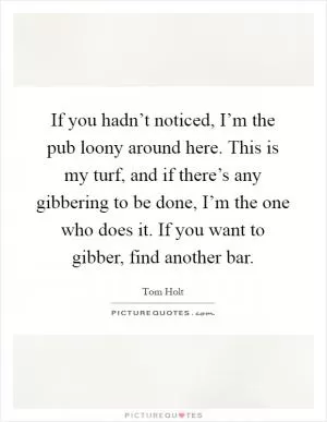 If you hadn’t noticed, I’m the pub loony around here. This is my turf, and if there’s any gibbering to be done, I’m the one who does it. If you want to gibber, find another bar Picture Quote #1