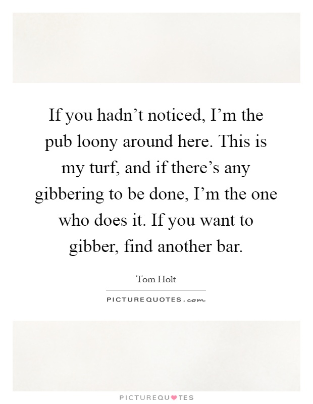 If you hadn't noticed, I'm the pub loony around here. This is my turf, and if there's any gibbering to be done, I'm the one who does it. If you want to gibber, find another bar Picture Quote #1