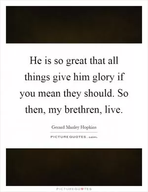 He is so great that all things give him glory if you mean they should. So then, my brethren, live Picture Quote #1