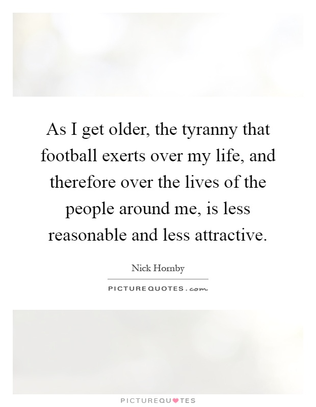As I get older, the tyranny that football exerts over my life, and therefore over the lives of the people around me, is less reasonable and less attractive Picture Quote #1