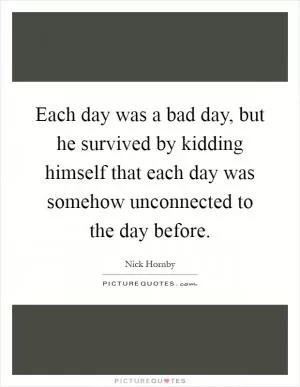 Each day was a bad day, but he survived by kidding himself that each day was somehow unconnected to the day before Picture Quote #1