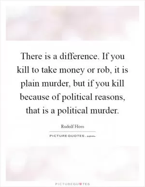 There is a difference. If you kill to take money or rob, it is plain murder, but if you kill because of political reasons, that is a political murder Picture Quote #1