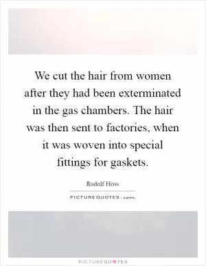 We cut the hair from women after they had been exterminated in the gas chambers. The hair was then sent to factories, when it was woven into special fittings for gaskets Picture Quote #1