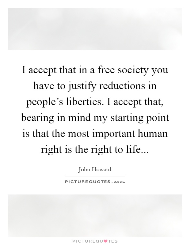 I accept that in a free society you have to justify reductions in people's liberties. I accept that, bearing in mind my starting point is that the most important human right is the right to life Picture Quote #1