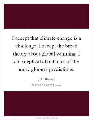 I accept that climate change is a challenge, I accept the broad theory about global warming. I am sceptical about a lot of the more gloomy predictions Picture Quote #1