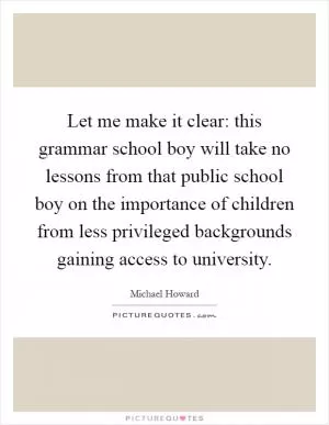 Let me make it clear: this grammar school boy will take no lessons from that public school boy on the importance of children from less privileged backgrounds gaining access to university Picture Quote #1