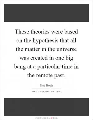 These theories were based on the hypothesis that all the matter in the universe was created in one big bang at a particular time in the remote past Picture Quote #1