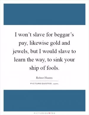 I won’t slave for beggar’s pay, likewise gold and jewels, but I would slave to learn the way, to sink your ship of fools Picture Quote #1