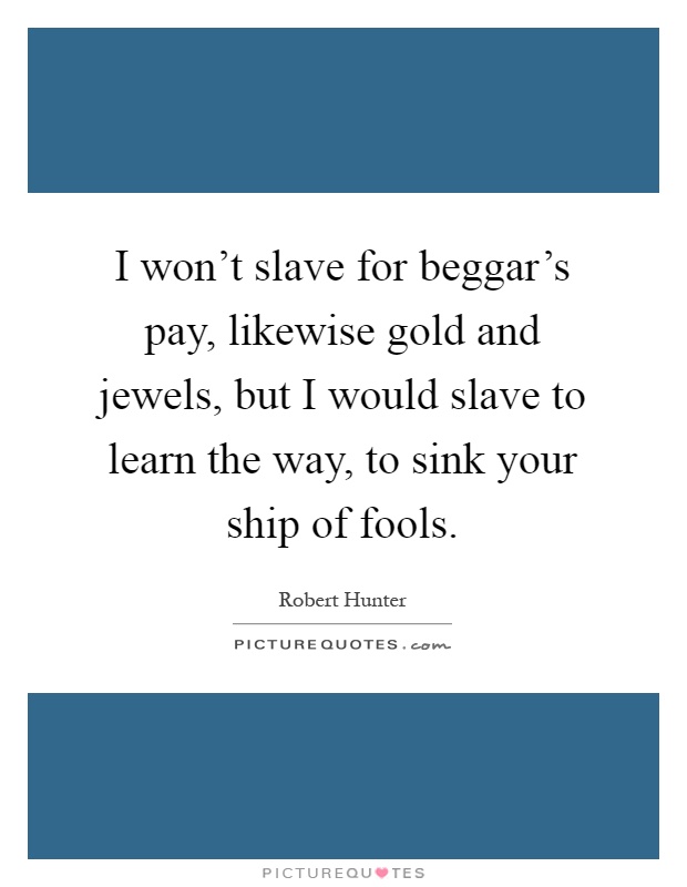 I won't slave for beggar's pay, likewise gold and jewels, but I would slave to learn the way, to sink your ship of fools Picture Quote #1