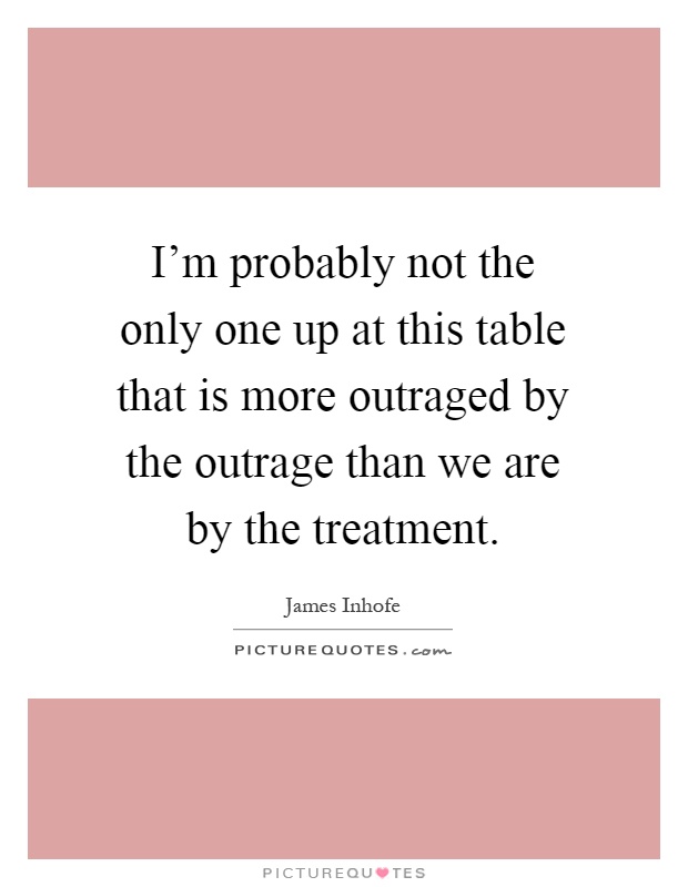 I'm probably not the only one up at this table that is more outraged by the outrage than we are by the treatment Picture Quote #1